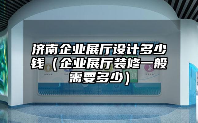 济南企业展厅设计多少钱（企业展厅装修一般需要多少）